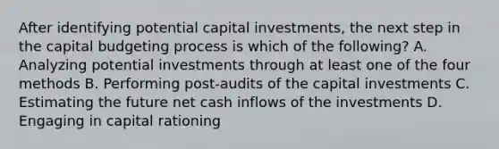 After identifying potential capital​ investments, the next step in the capital budgeting process is which of the​ following? A. Analyzing potential investments through at least one of the four methods B. Performing​ post-audits of the capital investments C. Estimating the future net cash inflows of the investments D. Engaging in capital rationing