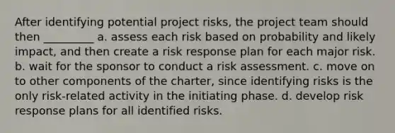 After identifying potential project risks, the project team should then _________ a. assess each risk based on probability and likely impact, and then create a risk response plan for each major risk. b. wait for the sponsor to conduct a risk assessment. c. move on to other components of the charter, since identifying risks is the only risk-related activity in the initiating phase. d. develop risk response plans for all identified risks.