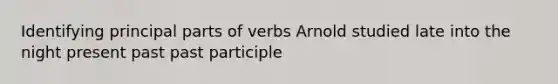 Identifying principal parts of verbs Arnold studied late into the night present past past participle