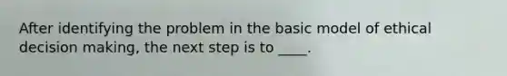 After identifying the problem in the basic model of ethical decision making, the next step is to ____.