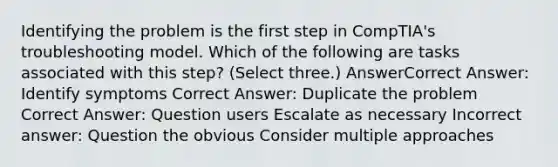 Identifying the problem is the first step in CompTIA's troubleshooting model. Which of the following are tasks associated with this step? (Select three.) AnswerCorrect Answer: Identify symptoms Correct Answer: Duplicate the problem Correct Answer: Question users Escalate as necessary Incorrect answer: Question the obvious Consider multiple approaches