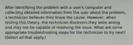 After identifying the problem with a user's computer and collecting detailed information from the user about the problem, a technician believes they know the cause. However, when testing this theory, the technician discovers they were wrong and may not be capable of resolving the issue. What are some appropriate troubleshooting steps for the technician to try next? (Select all that apply.)