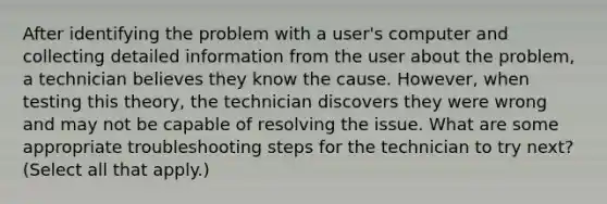 After identifying the problem with a user's computer and collecting detailed information from the user about the problem, a technician believes they know the cause. However, when testing this theory, the technician discovers they were wrong and may not be capable of resolving the issue. What are some appropriate troubleshooting steps for the technician to try next? (Select all that apply.)