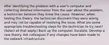 After identifying the problem with a user's computer and collecting detailed information from the user about the problem, a technician believes they know the cause. However, when testing this theory, the technician discovers they were wrong and may not be capable of resolving the issue. What are some appropriate troubleshooting steps for the technician to try next? (Select all that apply.) Back up the computer. Escalate. Develop a new theory. Ask colleagues if any changes have been made to the network infrastructure.