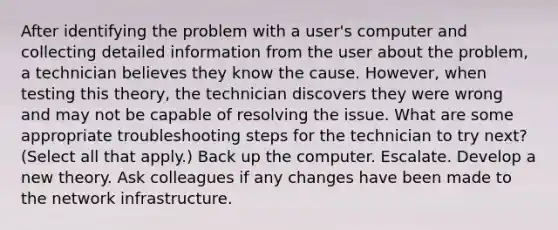 After identifying the problem with a user's computer and collecting detailed information from the user about the problem, a technician believes they know the cause. However, when testing this theory, the technician discovers they were wrong and may not be capable of resolving the issue. What are some appropriate troubleshooting steps for the technician to try next? (Select all that apply.) Back up the computer. Escalate. Develop a new theory. Ask colleagues if any changes have been made to the network infrastructure.