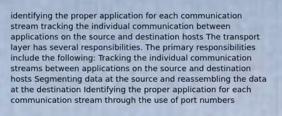 identifying the proper application for each communication stream tracking the individual communication between applications on the source and destination hosts The transport layer has several responsibilities. The primary responsibilities include the following: Tracking the individual communication streams between applications on the source and destination hosts Segmenting data at the source and reassembling the data at the destination Identifying the proper application for each communication stream through the use of port numbers