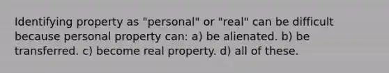 Identifying property as "personal" or "real" can be difficult because personal property can: a) be alienated. b) be transferred. c) become real property. d) all of these.