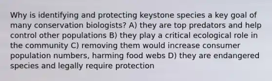 Why is identifying and protecting keystone species a key goal of many conservation biologists? A) they are top predators and help control other populations B) they play a critical ecological role in the community C) removing them would increase consumer population numbers, harming food webs D) they are endangered species and legally require protection