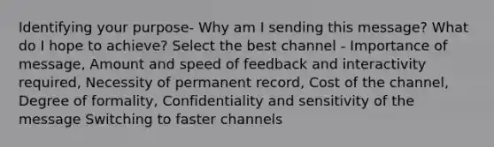 Identifying your purpose- Why am I sending this message? What do I hope to achieve? Select the best channel - Importance of message, Amount and speed of feedback and interactivity required, Necessity of permanent record, Cost of the channel, Degree of formality, Confidentiality and sensitivity of the message Switching to faster channels