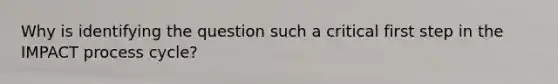 Why is identifying the question such a critical first step in the IMPACT process cycle?