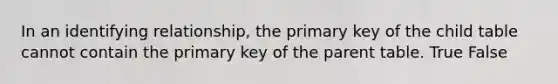 In an identifying relationship, the primary key of the child table cannot contain the primary key of the parent table. True False