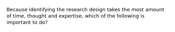 Because identifying the research design takes the most amount of time, thought and expertise, which of the following is important to do?