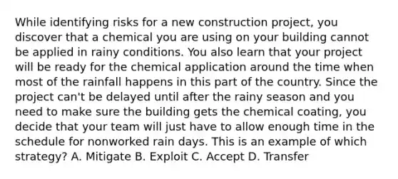 While identifying risks for a new construction project, you discover that a chemical you are using on your building cannot be applied in rainy conditions. You also learn that your project will be ready for the chemical application around the time when most of the rainfall happens in this part of the country. Since the project can't be delayed until after the rainy season and you need to make sure the building gets the chemical coating, you decide that your team will just have to allow enough time in the schedule for nonworked rain days. This is an example of which strategy? A. Mitigate B. Exploit C. Accept D. Transfer