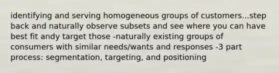 identifying and serving homogeneous groups of customers...step back and naturally observe subsets and see where you can have best fit andy target those -naturally existing groups of consumers with similar needs/wants and responses -3 part process: segmentation, targeting, and positioning