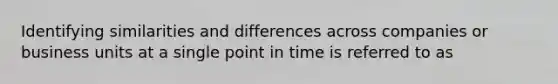 Identifying similarities and differences across companies or business units at a single point in time is referred to as