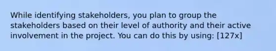 While identifying stakeholders, you plan to group the stakeholders based on their level of authority and their active involvement in the project. You can do this by using: [127x]