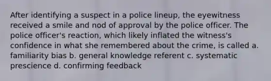 After identifying a suspect in a police lineup, the eyewitness received a smile and nod of approval by the police officer. The police officer's reaction, which likely inflated the witness's confidence in what she remembered about the crime, is called a. familiarity bias b. general knowledge referent c. systematic prescience d. confirming feedback