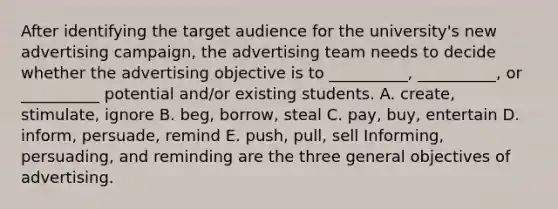 After identifying the target audience for the university's new advertising campaign, the advertising team needs to decide whether the advertising objective is to __________, __________, or __________ potential and/or existing students. A. create, stimulate, ignore B. beg, borrow, steal C. pay, buy, entertain D. inform, persuade, remind E. push, pull, sell Informing, persuading, and reminding are the three general objectives of advertising.