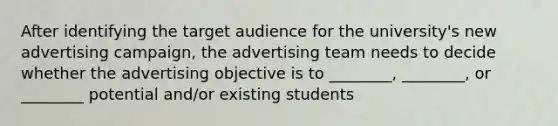 After identifying the target audience for the university's new advertising campaign, the advertising team needs to decide whether the advertising objective is to ________, ________, or ________ potential and/or existing students