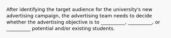 After identifying the target audience for the university's new advertising campaign, the advertising team needs to decide whether the advertising objective is to __________, __________, or __________ potential and/or existing students.