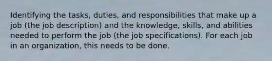 Identifying the tasks, duties, and responsibilities that make up a job (the job description) and the knowledge, skills, and abilities needed to perform the job (the job specifications). For each job in an organization, this needs to be done.