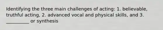 Identifying the three main challenges of acting: 1. believable, truthful acting, 2. advanced vocal and physical skills, and 3. __________ or synthesis