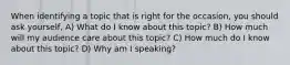 When identifying a topic that is right for the occasion, you should ask yourself, A) What do I know about this topic? B) How much will my audience care about this topic? C) How much do I know about this topic? D) Why am I speaking?