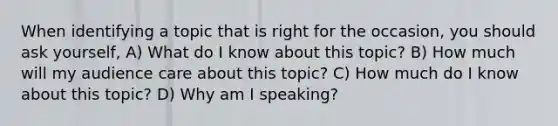 When identifying a topic that is right for the occasion, you should ask yourself, A) What do I know about this topic? B) How much will my audience care about this topic? C) How much do I know about this topic? D) Why am I speaking?