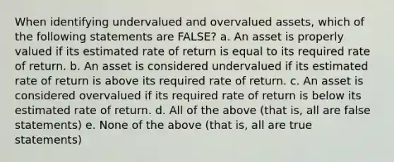 When identifying undervalued and overvalued assets, which of the following statements are FALSE? a. An asset is properly valued if its estimated rate of return is equal to its required rate of return. b. An asset is considered undervalued if its estimated rate of return is above its required rate of return. c. An asset is considered overvalued if its required rate of return is below its estimated rate of return. d. All of the above (that is, all are false statements) e. None of the above (that is, all are true statements)