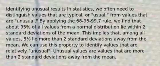 Identifying unusual results In statistics, we often need to distinguish values that are typical, or "usual," from values that are "unusual." By applying the 68-95-99.7 rule, we find that about 95% of all values from a normal distribution lie within 2 <a href='https://www.questionai.com/knowledge/kqGUr1Cldy-standard-deviation' class='anchor-knowledge'>standard deviation</a>s of the mean. This implies that, among all values, 5% lie <a href='https://www.questionai.com/knowledge/keWHlEPx42-more-than' class='anchor-knowledge'>more than</a> 2 standard deviations away from the mean. We can use this property to identify values that are relatively "unusual": Unusual values are values that are more than 2 standard deviations away from the mean.