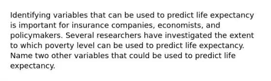 Identifying variables that can be used to predict life expectancy is important for insurance companies, economists, and policymakers. Several researchers have investigated the extent to which poverty level can be used to predict life expectancy. Name two other variables that could be used to predict life expectancy.
