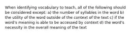 When identifying vocabulary to teach, all of the following should be considered except: a) the number of syllables in the word b) the utility of the word outside of the context of the text c) if the word's meaning is able to be accessed by context d) the word's necessity in the overall meaning of the text