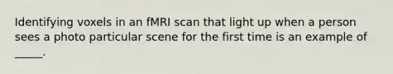 Identifying voxels in an fMRI scan that light up when a person sees a photo particular scene for the first time is an example of _____.