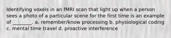 Identifying voxels in an fMRI scan that light up when a person sees a photo of a particular scene for the first time is an example of ________. a. remember/know processing b. physiological coding c. mental time travel d. proactive interference