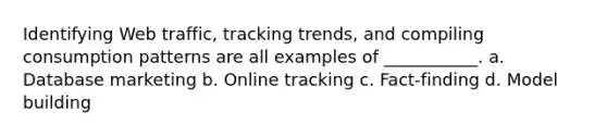 Identifying Web traffic, tracking trends, and compiling consumption patterns are all examples of ___________. a. Database marketing b. Online tracking c. Fact-finding d. Model building