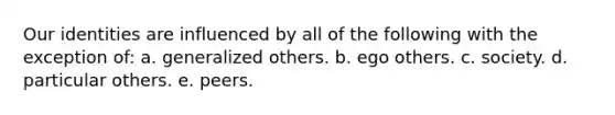 Our identities are influenced by all of the following with the exception of: a. generalized others. b. ego others. c. society. d. particular others. e. peers.