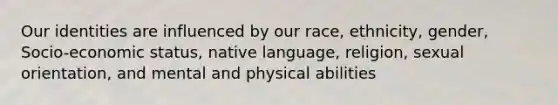 Our identities are influenced by our race, ethnicity, gender, Socio-economic status, native language, religion, sexual orientation, and mental and physical abilities