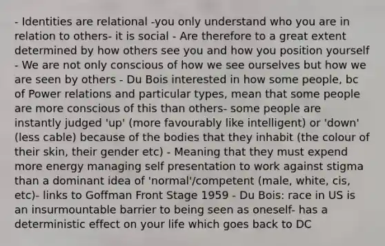 - Identities are relational -you only understand who you are in relation to others- it is social - Are therefore to a great extent determined by how others see you and how you position yourself - We are not only conscious of how we see ourselves but how we are seen by others - Du Bois interested in how some people, bc of Power relations and particular types, mean that some people are more conscious of this than others- some people are instantly judged 'up' (more favourably like intelligent) or 'down' (less cable) because of the bodies that they inhabit (the colour of their skin, their gender etc) - Meaning that they must expend more energy managing self presentation to work against stigma than a dominant idea of 'normal'/competent (male, white, cis, etc)- links to Goffman Front Stage 1959 - Du Bois: race in US is an insurmountable barrier to being seen as oneself- has a deterministic effect on your life which goes back to DC