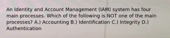 An Identity and Account Management (IAM) system has four main processes. Which of the following is NOT one of the main processes? A.) Accounting B.) Identification C.) Integrity D.) Authentication