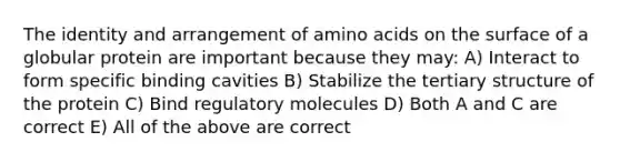 The identity and arrangement of <a href='https://www.questionai.com/knowledge/k9gb720LCl-amino-acids' class='anchor-knowledge'>amino acids</a> on the surface of a globular protein are important because they may: A) Interact to form specific binding cavities B) Stabilize the <a href='https://www.questionai.com/knowledge/kf06vGllnT-tertiary-structure' class='anchor-knowledge'>tertiary structure</a> of the protein C) Bind regulatory molecules D) Both A and C are correct E) All of the above are correct