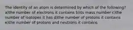 The identity of an atom is determined by which of the following? a)the number of electrons it contains b)its mass number c)the number of isotopes it has d)the number of protons it contains e)the number of protons and neutrons it contains