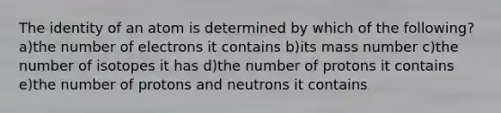 The identity of an atom is determined by which of the following? a)the number of electrons it contains b)its mass number c)the number of isotopes it has d)the number of protons it contains e)the number of protons and neutrons it contains