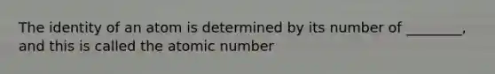 The identity of an atom is determined by its number of ________, and this is called the atomic number