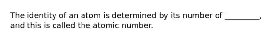 The identity of an atom is determined by its number of _________, and this is called the atomic number.