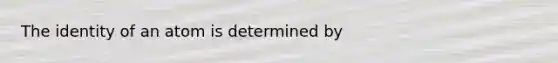 The identity of an atom is determined by