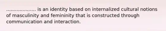 .................... is an identity based on internalized cultural notions of masculinity and femininity that is constructed through communication and interaction.