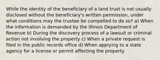 While the identity of the beneficiary of a land trust is not usually disclosed without the beneficiary's written permission, under what conditions may the trustee be compelled to do so? a) When the information is demanded by the Illinois Department of Revenue b) During the discovery process of a lawsuit or criminal action not involving the property c) When a private request is filed in the public records office d) When applying to a state agency for a license or permit affecting the property