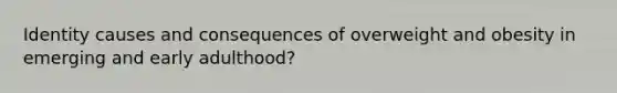 Identity causes and consequences of overweight and obesity in emerging and early adulthood?