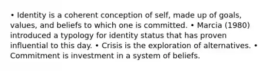 • Identity is a coherent conception of self, made up of goals, values, and beliefs to which one is committed. • Marcia (1980) introduced a typology for identity status that has proven influential to this day. • Crisis is the exploration of alternatives. • Commitment is investment in a system of beliefs.