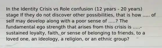 In the Identity Crisis vs Role confusion (12 years - 20 years) stage If they do not discover other possibilities, that is how ..... of self may develop along with a poor sense of .....? The fundamental ego strength that arises from this crisis is .....- sustained loyalty, faith, or sense of belonging to friends, to a loved one, an ideology, a religion, or an ethnic group?